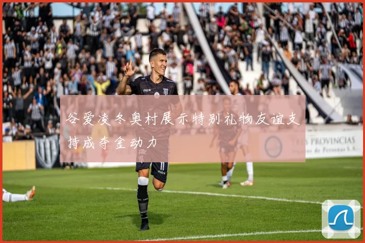 谷爱凌冬奥村展示特别礼物友谊支持成夺金动力