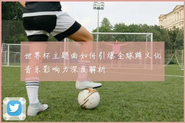 世界杯主题曲如何引爆全球跨文化音乐影响力深度解析